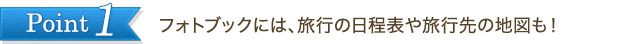 Point1　フォトブックには、旅行の日程表や旅行先の地図も！