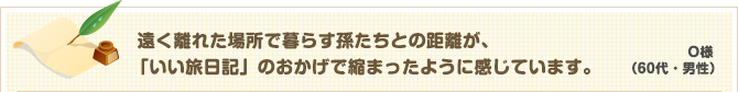 O様（60代・男性） 遠く離れた場所で暮らす孫たちとの距離が、「いい旅日記」のおかげで縮まったように感じています。